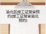 渝北区焊工证复审预约(焊工证复审渝北预约)