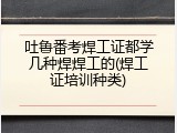 吐鲁番考焊工证都学几种焊焊工的(焊工证培训种类)