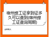 宿州焊工证拿到证多久可以查到(宿州焊工证查询周期)