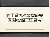 焊工证怎么复审静安区(静安焊工证复审)