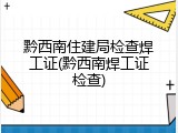 黔西南住建局检查焊工证(黔西南焊工证检查)