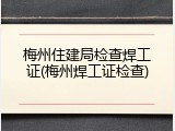 梅州住建局检查焊工证(梅州焊工证检查)