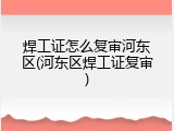 焊工证怎么复审河东区(河东区焊工证复审)