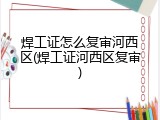 焊工证怎么复审河西区(焊工证河西区复审)
