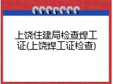 上饶住建局检查焊工证(上饶焊工证检查)