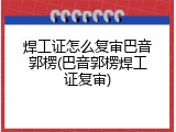 焊工证怎么复审巴音郭楞(巴音郭楞焊工证复审)