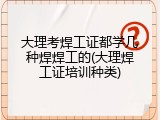 大理考焊工证都学几种焊焊工的(大理焊工证培训种类)