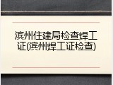 滨州住建局检查焊工证(滨州焊工证检查)