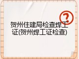 贺州住建局检查焊工证(贺州焊工证检查)