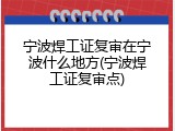 宁波焊工证复审在宁波什么地方(宁波焊工证复审点)