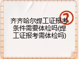 齐齐哈尔焊工证报考条件需要体检吗(焊工证报考需体检吗)