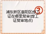 浦东新区惠阳区焊工证在哪里复审(焊工证复审地点)