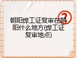 朝阳焊工证复审在朝阳什么地方(焊工证复审地点)