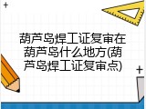 葫芦岛焊工证复审在葫芦岛什么地方(葫芦岛焊工证复审点)