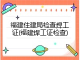 福建住建局检查焊工证(福建焊工证检查)