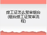 焊工证怎么复审烟台(烟台焊工证复审流程)