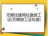 无锡住建局检查焊工证(无锡焊工证检查)