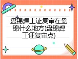 盘锦焊工证复审在盘锦什么地方(盘锦焊工证复审点)