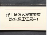 焊工证怎么复审安庆(安庆焊工证复审)