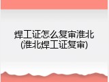 焊工证怎么复审淮北(淮北焊工证复审)