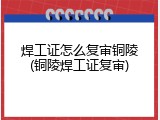 焊工证怎么复审铜陵(铜陵焊工证复审)