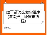 焊工证怎么复审淮南(淮南焊工证复审流程)