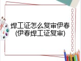 焊工证怎么复审伊春(伊春焊工证复审)