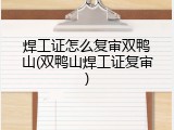 焊工证怎么复审双鸭山(双鸭山焊工证复审)