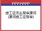 焊工证怎么复审漯河(漯河焊工证复审)