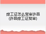 焊工证怎么复审许昌(许昌焊工证复审)