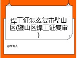 焊工证怎么复审璧山区(璧山区焊工证复审)