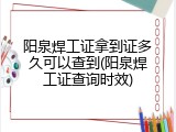 阳泉焊工证拿到证多久可以查到(阳泉焊工证查询时效)