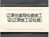 辽源住建局检查焊工证(辽源焊工证检查)