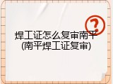 焊工证怎么复审南平(南平焊工证复审)
