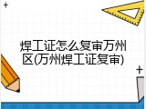 焊工证怎么复审万州区(万州焊工证复审)