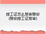 焊工证怎么复审雅安(雅安焊工证复审)