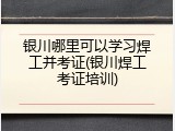 银川哪里可以学习焊工并考证(银川焊工考证培训)