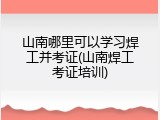 山南哪里可以学习焊工并考证(山南焊工考证培训)