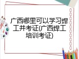广西哪里可以学习焊工并考证(广西焊工培训考证)