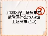 武隆区焊工证复审在武隆区什么地方(焊工证复审地点)