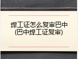 焊工证怎么复审巴中(巴中焊工证复审)