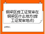 铜梁区焊工证复审在铜梁区什么地方(焊工证复审地点)