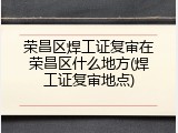 荣昌区焊工证复审在荣昌区什么地方(焊工证复审地点)