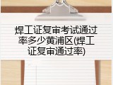 焊工证复审考试通过率多少黄浦区(焊工证复审通过率)