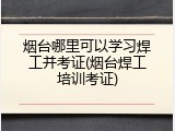 烟台哪里可以学习焊工并考证(烟台焊工培训考证)