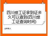 四川焊工证拿到证多久可以查到(四川焊工证查询时间)