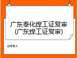 广东奉化焊工证复审(广东焊工证复审)