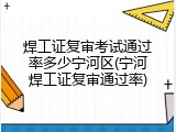焊工证复审考试通过率多少宁河区(宁河焊工证复审通过率)