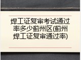 焊工证复审考试通过率多少蓟州区(蓟州焊工证复审通过率)