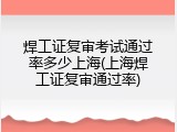 焊工证复审考试通过率多少上海(上海焊工证复审通过率)
